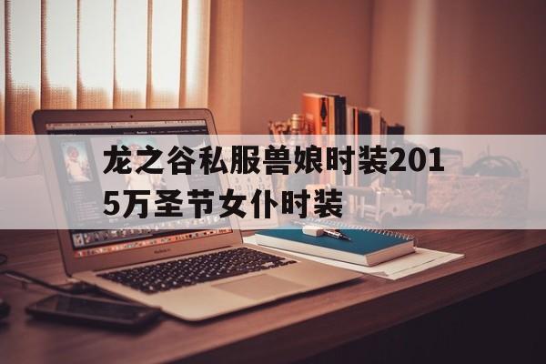 包含龙之谷私服兽娘时装2015万圣节女仆时装的词条