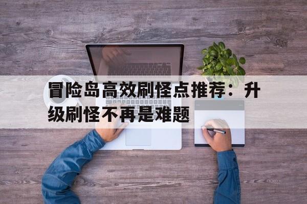 冒险岛高效刷怪点推荐：升级刷怪不再是难题的简单介绍