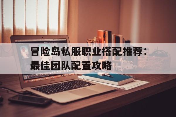 冒险岛私服职业搭配推荐：最佳团队配置攻略