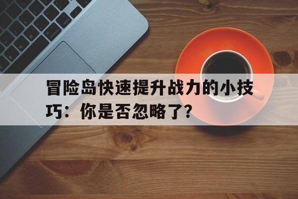 关于冒险岛快速提升战力的小技巧：你是否忽略了？的信息