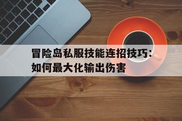 关于冒险岛私服技能连招技巧：如何最大化输出伤害的信息