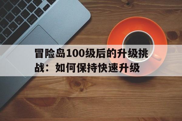 冒险岛100级后的升级挑战：如何保持快速升级