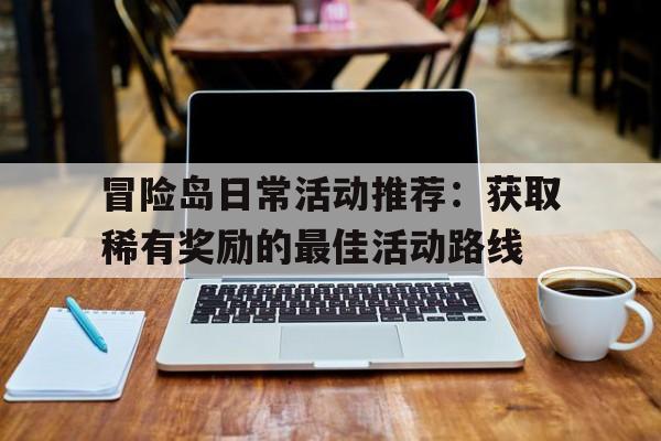 冒险岛日常活动推荐：获取稀有奖励的最佳活动路线的简单介绍