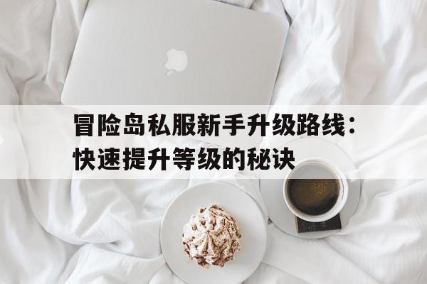 冒险岛私服新手升级路线：快速提升等级的秘诀的简单介绍