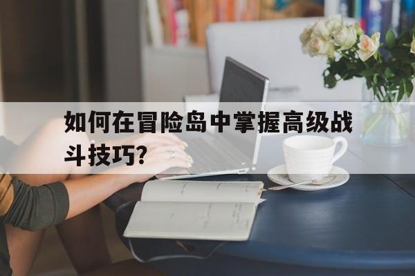 如何在冒险岛中掌握高级战斗技巧？