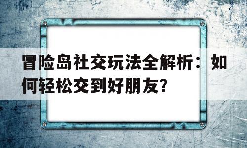 关于冒险岛社交玩法全解析：如何轻松交到好朋友？的信息