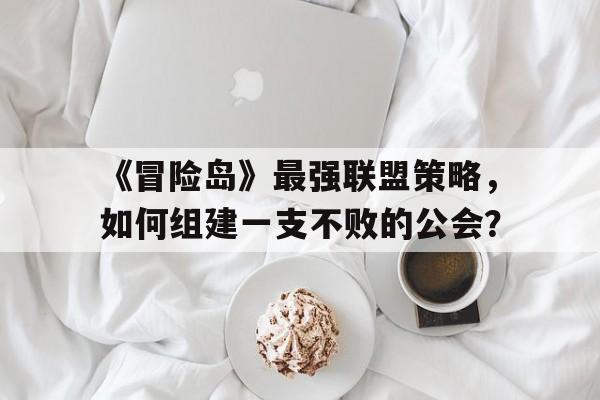 《冒险岛》最强联盟策略，如何组建一支不败的公会？的简单介绍