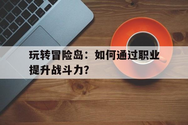 玩转冒险岛：如何通过职业提升战斗力？的简单介绍