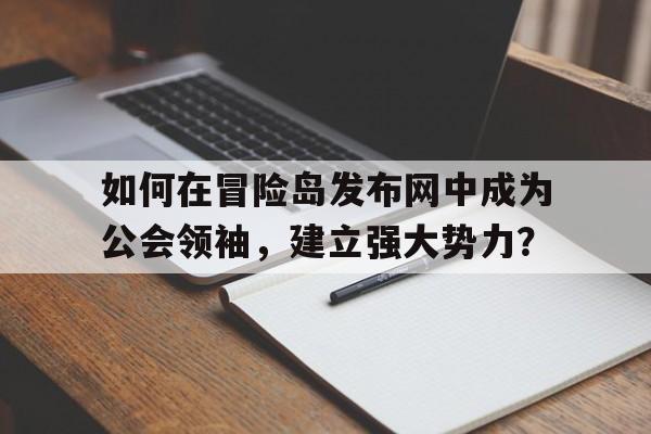 如何在烈焰发布网中成为公会领袖，建立强大势力？的简单介绍