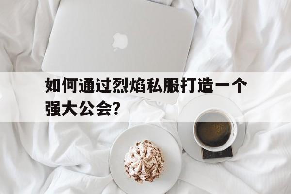 如何通过烈焰私服打造一个强大公会？的简单介绍